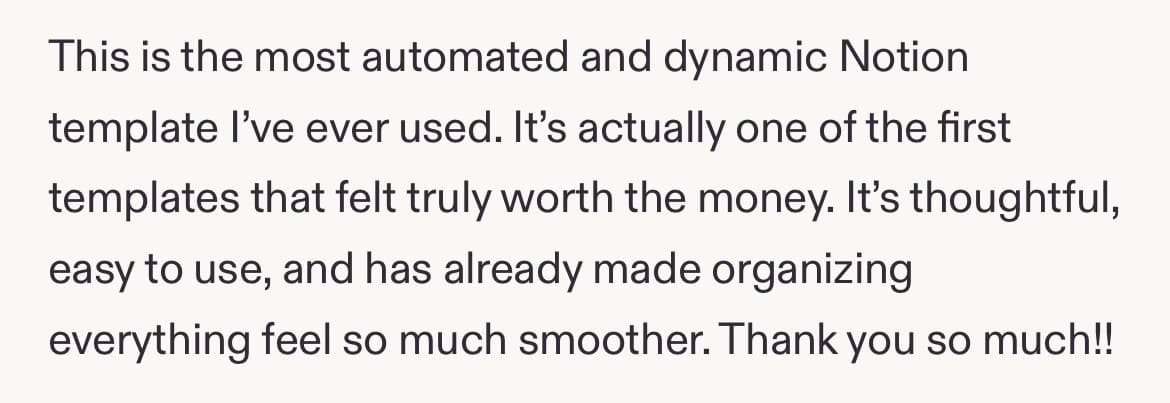 Five-star review: This is the most automated and dynamic Notion template I've ever used. It's actually one of the first templates that felt truly worth the money. It's thoughtful, easy to use, and has already made organizing everything feel so much smoother. Thank you so much!!