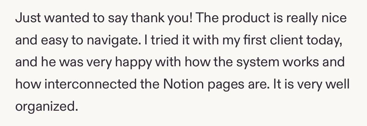 Five-star review: Just wanted to say thank you! The product is really nice and easy to navigate. I tried it with my first client today, and he was very happy with how the system works and how interconnected the Notion pages are. It is very well organized.